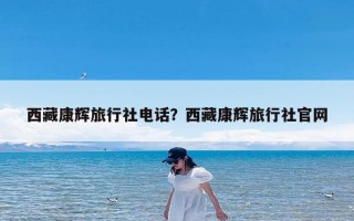 西藏康辉旅行社电话？西藏康辉旅行社官网