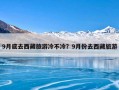 9月底去西藏旅游冷不冷？9月份去西藏旅游