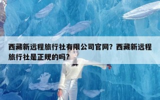 西藏新远程旅行社有限公司官网？西藏新远程旅行社是正规的吗?