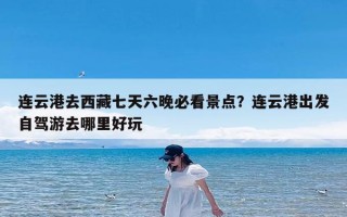 连云港去西藏七天六晚必看景点？连云港出发自驾游去哪里好玩