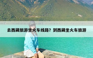 去西藏旅游坐火车线路？到西藏坐火车旅游