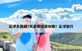 云浮去西藏7天游跟团游攻略？云浮旅行