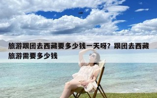 旅游跟团去西藏要多少钱一天呀？跟团去西藏旅游需要多少钱