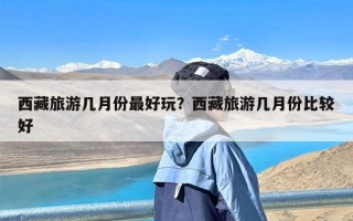 西藏旅游几月份最好玩？西藏旅游几月份比较好