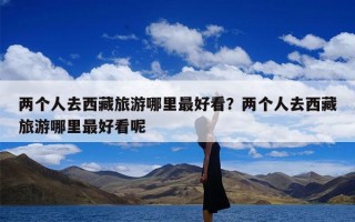 两个人去西藏旅游哪里最好看？两个人去西藏旅游哪里最好看呢