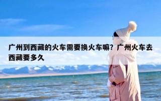 广州到西藏的火车需要换火车嘛？广州火车去西藏要多久