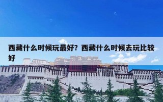 西藏什么时候玩最好？西藏什么时候去玩比较好
