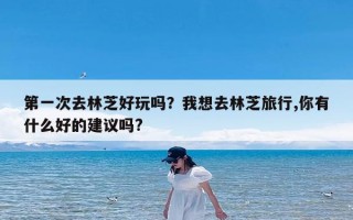 第一次去林芝好玩吗？我想去林芝旅行,你有什么好的建议吗?