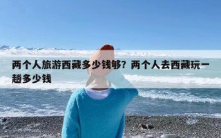 两个人旅游西藏多少钱够？两个人去西藏玩一趟多少钱