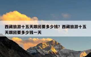 西藏旅游十五天跟团要多少钱？西藏旅游十五天跟团要多少钱一天