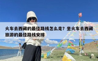 火车去西藏的最佳路线怎么走？坐火车去西藏旅游的最佳路线安排