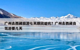 广州去西藏旅游七天跟团避坑？广州去西藏自驾游要几天