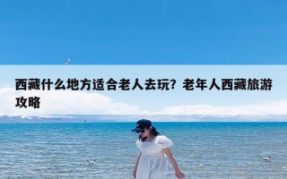 西藏什么地方适合老人去玩？老年人西藏旅游攻略