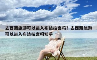 去西藏旅游可以进入布达拉宫吗？去西藏旅游可以进入布达拉宫吗知乎