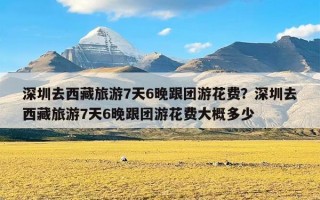 深圳去西藏旅游7天6晚跟团游花费？深圳去西藏旅游7天6晚跟团游花费大概多少