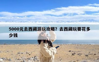 5000元去西藏游玩攻略？去西藏玩要花多少钱