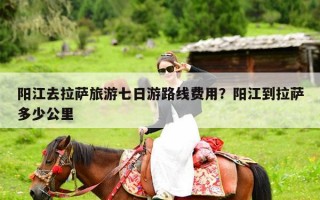 阳江去拉萨旅游七日游路线费用？阳江到拉萨多少公里