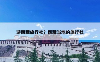 游西藏旅行社？西藏当地的旅行社