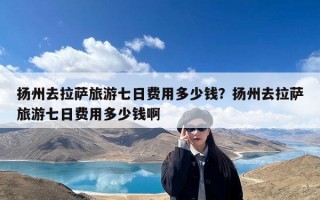 扬州去拉萨旅游七日费用多少钱？扬州去拉萨旅游七日费用多少钱啊