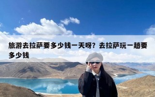 旅游去拉萨要多少钱一天呀？去拉萨玩一趟要多少钱