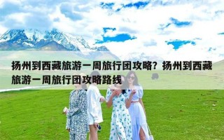 扬州到西藏旅游一周旅行团攻略？扬州到西藏旅游一周旅行团攻略路线