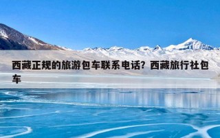 西藏正规的旅游包车联系电话？西藏旅行社包车