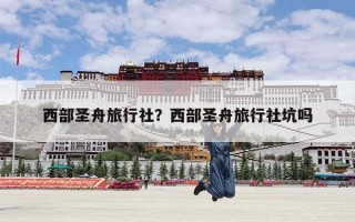 西部圣舟旅行社？西部圣舟旅行社坑吗