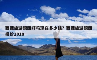 西藏旅游跟团好吗现在多少钱？西藏旅游跟团报价2018