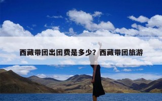 西藏带团出团费是多少？西藏带团旅游