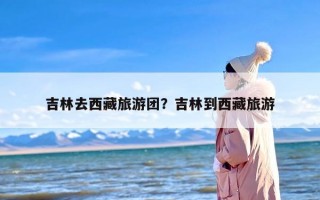 吉林去西藏旅游团？吉林到西藏旅游