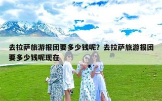 去拉萨旅游报团要多少钱呢？去拉萨旅游报团要多少钱呢现在