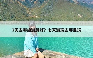 7天去哪旅游最好？七天游玩去哪里玩