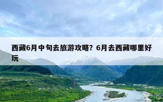 西藏6月中旬去旅游攻略？6月去西藏哪里好玩