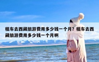 租车去西藏旅游费用多少钱一个月？租车去西藏旅游费用多少钱一个月啊