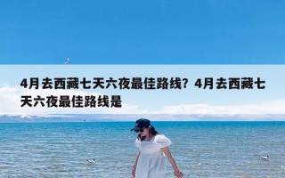 4月去西藏七天六夜最佳路线？4月去西藏七天六夜最佳路线是