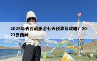 2025年去西藏旅游七天预算及攻略？2021去西藏