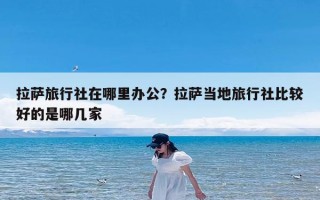 拉萨旅行社在哪里办公？拉萨当地旅行社比较好的是哪几家