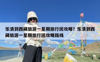 乐清到西藏旅游一星期旅行团攻略？乐清到西藏旅游一星期旅行团攻略路线