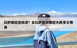 拉萨跟团游旅游？去拉萨旅游跟团大概多少费用