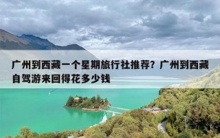 广州到西藏一个星期旅行社推荐？广州到西藏自驾游来回得花多少钱