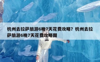 杭州去拉萨旅游6晚7天花费攻略？杭州去拉萨旅游6晚7天花费攻略图