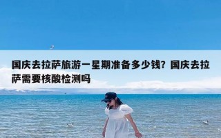 国庆去拉萨旅游一星期准备多少钱？国庆去拉萨需要核酸检测吗