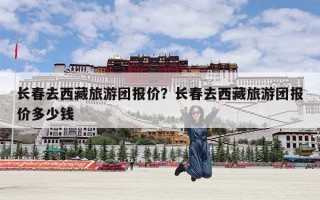 长春去西藏旅游团报价？长春去西藏旅游团报价多少钱