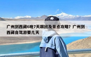 广州到西藏6晚7天跟团及景点攻略？广州到西藏自驾游要几天