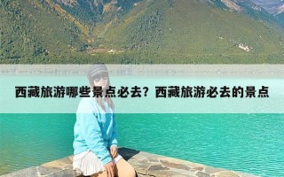 西藏旅游哪些景点必去？西藏旅游必去的景点