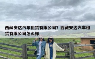 西藏安达汽车租赁有限公司？西藏安达汽车租赁有限公司怎么样