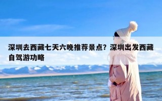 深圳去西藏七天六晚推荐景点？深圳出发西藏自驾游功略