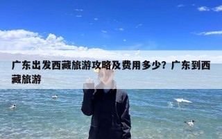 广东出发西藏旅游攻略及费用多少？广东到西藏旅游