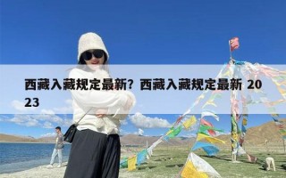 西藏入藏规定最新？西藏入藏规定最新 2023