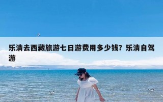 乐清去西藏旅游七日游费用多少钱？乐清自驾游